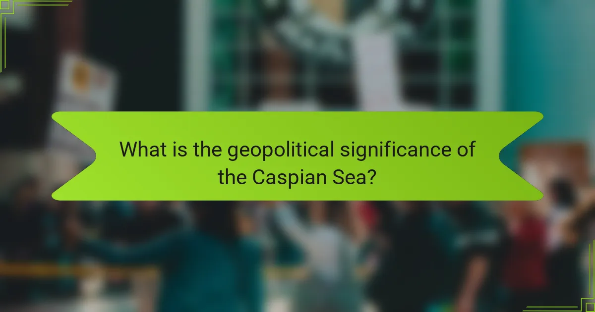 What is the geopolitical significance of the Caspian Sea?
